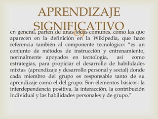 APRENDIZAJE
         SIGNIFICATIVO
                           la Wikipedia, que hace
en general, parten de unas ideas comunes, como las que
aparecen en la definición en
referencia también al componente tecnológico: “es un
conjunto de métodos de instrucción y entrenamiento,
normalmente apoyados en tecnología,            así   como
estrategias, para propiciar el desarrollo de habilidades
mixtas (aprendizaje y desarrollo personal y social) donde
cada miembro del grupo es responsable tanto de su
aprendizaje como el del grupo. Son elementos básicos: la
interdependencia positiva, la interacción, la contribución
individual y las habilidades personales y de grupo.”
 