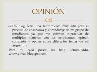 OPINIÓN
                  
 Un blog sería una herramienta muy útil para el
  proceso de enseñanza y aprendizaje de mi grupo de
  estudiantes ya que me permite interactuar de
  múltiples maneras con los estudiantes, opinar,
  compartir y opinar sobre diferentes temas de mi
  asignatura.
Para mi caso poseo un blog denominado,
www.yovao.blogspot.com
 