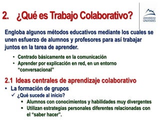 2. ¿Qué es Trabajo Colaborativo?
Engloba algunos métodos educativos mediante los cuales se
unen esfuerzo de alumnos y profesores para así trabajar
juntos en la tarea de aprender.
   • Centrado básicamente en la comunicación
   • Aprender por explicación en red, en un entorno
     “conversacional”

2.1 Ideas centrales de aprendizaje colaborativo
• La formación de grupos
   ¿Qué sucede al inicio?
      Alumnos con conocimientos y habilidades muy divergentes
      Utilizan estrategias personales diferentes relacionadas con
       el “saber hacer”.
 