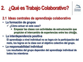 2. ¿Qué es Trabajo Colaborativo?
2.1 Ideas centrales de aprendizaje colaborativo
• La formación de grupos
    ¿Cómo actuar en este caso?
       Empezar las clases con actividades de estructuración que
        propicien el intercambio de experiencias entre los chic@s.
• La interdependencia positiva
   El aprendizaje a nivel individual no se logra sin la participación del
   resto, los logros en la clase son el objetivo colectivo del grupo.
• La responsabilidad individual
   Los resultados del grupo dependen del aprendizaje individual de
   todos los miembros
 