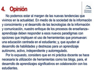 4. Opinión
   No podemos estar al margen de las nuevas tendencias que
vivimos en la actualidad. En medio de la sociedad de la información
y conocimiento y el desarrollo de las tecnologías de la información
y comunicación, nuestro enfoque de los procesos de enseñanza–
aprendizaje deben responder a esos nuevos paradigmas con
opciones que impliquen el uso de herramientas que promuevan:
una educación centrada en el estudiante; y, que ayuden al
desarrollo de habilidades y destrezas para un aprendizaje
autónomo, activo, independiente y autorregulado.
   Por lo expuesto, considero que en mi práctica docente se hace
necesaria la utilización de herramientas como los blogs, para, el
desarrollo de aprendizajes significativos en colaboración con los
estudiantes.
 