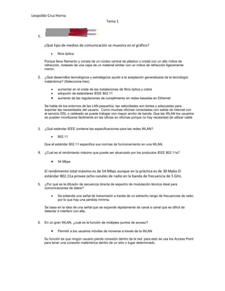 Leopoldo Cruz Horna
                                                  Tema 1


   1.

        ¿Qué tipo de medios de comunicación se muestra en el gráfico?

            •   fibra óptica

        Porque lleva filamento y consta de un núcleo central de plástico o cristal con un alto índice de
        refracción, rodeado de una capa de un material similar con un índice de refracción ligeramente
        menor.

   2. ¿Qué desarrollos tecnológicos y estratégicos ayudó a la aceptación generalizada de la tecnología
        inalámbrica? (Seleccione tres).

            •    aumentar en el coste de las instalaciones de fibra óptica y cobre
            •    adopción de estándares IEEE 802.11
            •    aumento de las regulaciones de cumplimiento en redes basadas en Ethernet

        Se habla de los entornos de las LAN pequeños, las velocidades son lentas y adecuadas para
        soportar las necesidades del usuario. Como muchas oficinas conectadas con salida de internet con
        el servicio DSL o cableado se puede trabajar con mayor ancho de banda. Que las WLAN los usuarios
        se pueden movilizarse fácilmente en las oficias en oficinas porque no hay necesidad de utilizar cable


   3.   ¿Qué estándar IEEE contiene las especificaciones para las redes WLAN?

            •    802.11

        Que el estándar 802.11 especifica sus normas de funcionamiento en una WLAN.

   4. ¿Cual es el rendimiento máximo que puede ser alcanzado por los productos IEEE 802.11a?

            •    54 Mbps

        El rendimiento total máximo es de 54 Mbps aunque en la práctica es de 30 Mpbs El
        estándar 802.11a provee ocho canales de radio en la banda de frecuencia de 5 GHz.
   5.   ¿Por qué es la difusión de secuencia directa de espectro de modulación técnica ideal para
        comunicaciones de datos?

            •    Se extiende una señal de transmisión a través de un estrecho rango de frecuencias de radio
                 por lo que hay una pérdida mínima.

        Se basa en la idea de una señal que se expande rápidamente de canal a canal que es difícil de
        detectar e interferir con ella.


   6.   En un gran WLAN, ¿cuál es la función de múltiples puntos de acceso?

            •    Permitir a los usuarios móviles de moverse a través de la WLAN

        Su función es que ningún usuario pierda conexión dentro de la red, para esto se usa los Access Point
        para tener una conexión inalámbrica dentro de un sitio o lugar determinado.
 