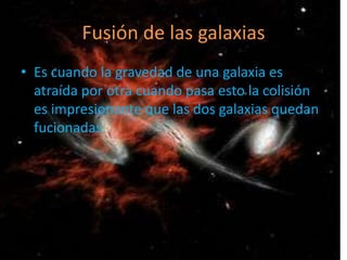 Fusión de las galaxias
• Es cuando la gravedad de una galaxia es
  atraída por otra cuando pasa esto la colisión
  es impresionante que las dos galaxias quedan
  fucionadas
 