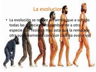 La evolucion
• La evolución se refiere al cambio que a sufrido
  todas las especies para cambiar de a otra
  especie que resistirá mas asta que la remplace
  otra sucesivamente como un cadena evolutiva
 