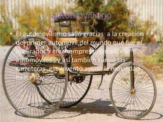 automovilismo
• El automovilismo salió gracias a la creación
  del primer automóvil del mundo que fue el
  inspirador a crear empresas para crear
  automóviles , y así también surgió las
  carreteras ,ese invento ayudo la movilidad
  hasta hoy
 