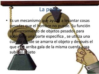 La polea
• Es un mecanismo que ayuda a levantar cosas
  pesadas que el hombre no puede. Su función
  el levantamiento de objetos pesados para
  subirlos a una parte especifica , se utiliza una
  cuerda donde se amarra el objeto y después el
  que esta arriba gala de la misma cuerda para
  subir el objeto
 