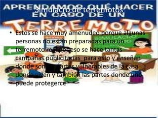 Simulacro de terremotos

• Estos se hace muy amenudeo porque algunas
  personas no están preparadas para un
  terremoto real por eso se hace tantas
  campañas publicitarías para esto y enseñan
  donde son las partes vulnerables de la casa
  donde viven y también las partes donde uno
  puede protegerce
 
