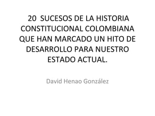  20  SUCESOS DE LA HISTORIA 
CONSTITUCIONAL COLOMBIANA 
QUE HAN MARCADO UN HITO DE 
 DESARROLLO PARA NUESTRO 
        ESTADO ACTUAL.

      David Henao González
 