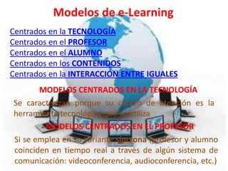 Modelos de e-Learning
Centrados en la TECNOLOGÍA
Centrados en el PROFESOR
Centrados en el ALUMNO
Centrados en los CONTENIDOS
Centrados en la INTERACCIÓN ENTRE IGUALES
       MODELOS CENTRADOS EN LA TECNOLOGÍA
Se caracterizan porque su centro de atención es la
herramienta tecnológica que se utiliza
        MODELOS CENTRADOS EN EL PROFESOR
Si se emplea en su variante síncrona (profesor y alumno
coinciden en tiempo real a través de algún sistema de
comunicación: videoconferencia, audioconferencia, etc.)
 