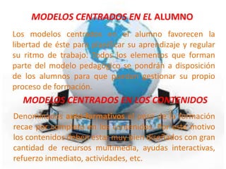 MODELOS CENTRADOS EN EL ALUMNO
Los modelos centrados en el alumno favorecen la
libertad de éste para planificar su aprendizaje y regular
su ritmo de trabajo. Todos los elementos que forman
parte del modelo pedagógico se pondrán a disposición
de los alumnos para que puedan gestionar su propio
proceso de formación.
  MODELOS CENTRADOS EN LOS CONTENIDOS
Denominados auto-formativos el peso de la formación
recae por completo en los contenidos. Por este motivo
los contenidos deben estar muy bien diseñados con gran
cantidad de recursos multimedia, ayudas interactivas,
refuerzo inmediato, actividades, etc.
 