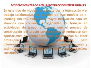 MODELOS CENTRADOS EN LA INTERACCIÓN ENTRE IGUALES
En este tipo de modelo se apuesta por la interacción y el
trabajo colaborativo. Las virtudes de este modelo de e-
learning son resultado de la mayor motivación para los
alumnos que conlleva la posibilidad de trabajar en
actividades de grupo, al tiempo que el proceso de
construcción del propio conocimiento se enriquece con
aportaciones de compañeros que desempeñan su labor
profesional     en     campos       relacionados,   pero
diferentes, y, por lo tanto, pueden generar nuevas y
estimulantes perspectivas para el alumno ante una misma
cuestión.
 