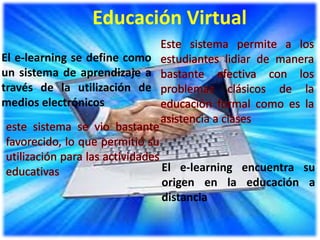 Educación Virtual
El e-learning se define como
un sistema de aprendizaje a
través de la utilización de
medios electrónicos




                               El e-learning encuentra su
                               origen en la educación a
                               distancia
 