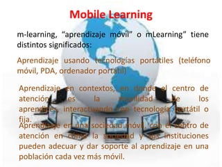 Mobile Learning
m-learning, “aprendizaje móvil” o mLearning” tiene
distintos significados:
Aprendizaje usando tecnologías portátiles (teléfono
móvil, PDA, ordenador portátil)

Aprendizaje en contextos, en donde el centro de
atención      es     la   movilidad      de      los
aprendices, interactuando con tecnología portátil o
fija.
Aprendizaje en una sociedad móvil, con el centro de
atención en cómo la sociedad y sus instituciones
pueden adecuar y dar soporte al aprendizaje en una
población cada vez más móvil.
 