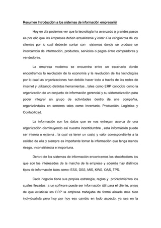 Resumen Introducción a los sistemas de información empresarial

        Hoy en día podemos ver que la tecnología ha avanzado a grandes pasos

es por ello que las empresas deben actualizarse y estar a la vanguardia de los

clientes por lo cual deberán contar con         sistemas donde se produce un

intercambio de información, productos, servicios o pagos entre compradores y

vendedores.

        La empresa moderna se encuentra entre un escenario donde

encontramos la revolución de la economía y la revolución de las tecnologías

por lo cual las organizaciones han debido hacer todo a través de las redes de

internet y utilizando distintas herramientas , tales como ERP conocida como la

organización de un conjunto de información gerencial y su sistematización para

poder    integrar   un   grupo   de    actividades   dentro   de   una   compañía,

organizándolas en sectores tales como Inventario, Producción, Logística y

Contabilidad.

        La información son los datos que se nos entregan acerca de una

organización disminuyendo así nuestra incertidumbre , esta información puede

ser interna o externa , la cual va tener un costo y valor correspondiente a la
calidad de ella y siempre es importante tomar la información que tenga menos

riesgo, inconsistencia e inoportuna.

        Dentro de los sistemas de información encontramos los stockholders los

que son los interesados de la marcha de la empresa y además hay distintos

tipos de información tales como: ESS, DSS, MIS, KWS, OAS, TPS.

        Cada negocio tiene sus propias estrategia, reglas y procedimientos los

cuales llevados a un software puede ser información útil para el cliente, antes

de que existiese los ERP la empresa trabajaba de forma aislada mas bien

individualista pero hoy por hoy eso cambio en todo aspecto, ya sea en la
 