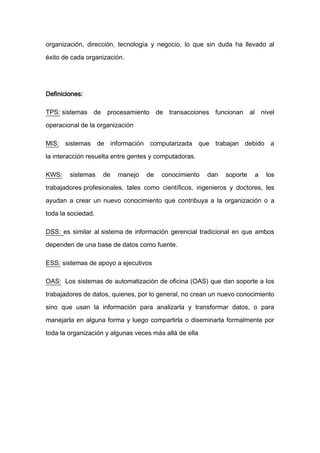 organización, dirección, tecnología y negocio, lo que sin duda ha llevado al

éxito de cada organización.




Definiciones:

TPS: sistemas de procesamiento de transacciones funcionan al nivel

operacional de la organización

MIS: sistemas de información computarizada que trabajan debido a

la interacción resuelta entre gentes y computadoras.

KWS:    sistemas    de   manejo    de   conocimiento    dan   soporte   a   los

trabajadores profesionales, tales como científicos, ingenieros y doctores, les

ayudan a crear un nuevo conocimiento que contribuya a la organización o a

toda la sociedad.

DSS: es similar al sistema de información gerencial tradicional en que ambos

dependen de una base de datos como fuente.

ESS: sistemas de apoyo a ejecutivos

OAS: Los sistemas de automatización de oficina (OAS) que dan soporte a los

trabajadores de datos, quienes, por lo general, no crean un nuevo conocimiento

sino que usan la información para analizarla y transformar datos, o para

manejarla en alguna forma y luego compartirla o diseminarla formalmente por

toda la organización y algunas veces más allá de ella
 