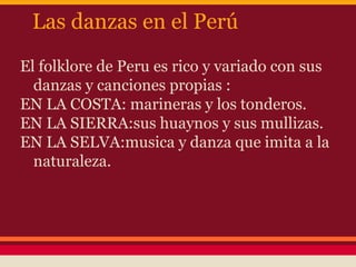 Las danzas en el Perú
El folklore de Peru es rico y variado con sus
  danzas y canciones propias :
EN LA COSTA: marineras y los tonderos.
EN LA SIERRA:sus huaynos y sus mullizas.
EN LA SELVA:musica y danza que imita a la
  naturaleza.
 