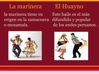La marinera           El Huayno
la marinera tiene su   Este baile es el màs
origen en la zamacueca difundido y popular
o mozamala.            de los andes peruanos .
 