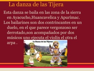 La danza de las Tijera
Esta danza se baila en las zona de la sierra
 en Ayacucho,Huancavelica y Apurímac.
Los bailarines son dos contrincantes en un
 duelo, en el que parece vergonzoso ser
 derrotado,son acompañados por dos
 músicos uno ejecuta el violín el otra el
 arpa .
 