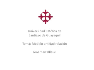 Universidad Católica de
   Santiago de Guayaquil

Tema: Modelo entidad relación

      Jonathan Ullauri
 