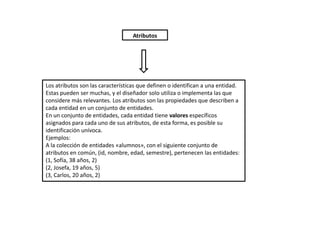 Atributos




Los atributos son las características que definen o identifican a una entidad.
Estas pueden ser muchas, y el diseñador solo utiliza o implementa las que
considere más relevantes. Los atributos son las propiedades que describen a
cada entidad en un conjunto de entidades.
En un conjunto de entidades, cada entidad tiene valores específicos
asignados para cada uno de sus atributos, de esta forma, es posible su
identificación unívoca.
Ejemplos:
A la colección de entidades «alumnos», con el siguiente conjunto de
atributos en común, (id, nombre, edad, semestre), pertenecen las entidades:
(1, Sofía, 38 años, 2)
(2, Josefa, 19 años, 5)
(3, Carlos, 20 años, 2)
 