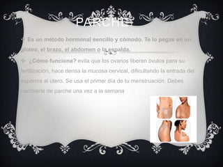 PARCHE:
 Es un método hormonal sencillo y cómodo. Te lo pegas en un
gluteo, el brazo, el abdomen o la espalda.

 ¿Cómo funciona? evita que los ovarios liberen óvulos para su
fertilización, hace densa la mucosa cervical, dificultando la entrada del
esperma al útero. Se usa el primer día de tu menstruación. Debes
cambiarte de parche una vez a la semana
 