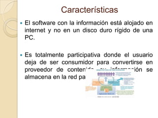Características
   El software con la información está alojado en
    internet y no en un disco duro rígido de una
    PC.

   Es totalmente participativa donde el usuario
    deja de ser consumidor para convertirse en
    proveedor de contenido, su información se
    almacena en la red para ser compartida.
 