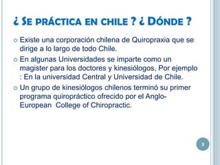 ¿ SE PRÁCTICA EN CHILE ? ¿ DÓNDE ?
 Existe una corporación chilena de Quiropraxia que se
dirige a lo largo de todo Chile.
 En algunas Universidades se imparte como un
magister para los doctores y kinesiólogos, Por ejemplo
: En la universidad Central y Universidad de Chile.
 Un grupo de kinesiólogos chilenos terminó su primer
programa quiropráctico ofrecido por el Anglo-
European College of Chiropractic.
9
 