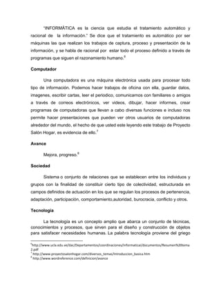 “INFORMÁTICA es la ciencia que estudia el tratamiento automático y
racional de la información.” Se dice que el tratamiento es automático por ser
máquinas las que realizan los trabajos de captura, proceso y presentación de la
información, y se habla de racional por estar todo el proceso definido a través de
programas que siguen el razonamiento humano.6
Computador
Una computadora es una máquina electrónica usada para procesar todo
tipo de información. Podemos hacer trabajos de oficina con ella, guardar datos,
imagenes, escribir cartas, leer el periodico, comunicarnos con familiares o amigos
a través de correos electrónicos, ver videos, dibujar, hacer informes, crear
programas de computadoras que llevan a cabo diversas funciones e incluso nos
permite hacer presentaciones que pueden ver otros usuarios de computadoras
alrededor del mundo, el hecho de que usted este leyendo este trabajo de Proyecto
Salón Hogar, es evidencia de ello.7
Avance
Mejora, progreso.8
Sociedad
Sistema o conjunto de relaciones que se establecen entre los individuos y
grupos con la finalidad de constituir cierto tipo de colectividad, estructurada en
campos definidos de actuación en los que se regulan los procesos de pertenencia,
adaptación, participación, comportamiento,autoridad, burocracia, conflicto y otros.
Tecnología
La tecnología es un concepto amplio que abarca un conjunto de técnicas,
conocimientos y procesos, que sirven para el diseño y construcción de objetos
para satisfacer necesidades humanas. La palabra tecnología proviene del griego
6
http://www.ucla.edu.ve/dac/Departamentos/coordinaciones/informaticai/documentos/Resumen%20tema
2.pdf
7
http://www.proyectosalonhogar.com/diversos_temas/Introduccion_basica.htm
8
http://www.wordreference.com/definicion/avance
 