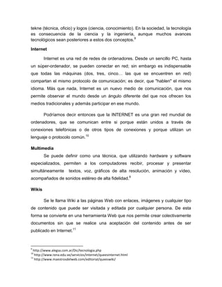 tekne (técnica, oficio) y logos (ciencia, conocimiento). En la sociedad, la tecnología
es consecuencia de la ciencia y la ingeniería, aunque muchos avances
tecnológicos sean posteriores a estos dos conceptos.9
Internet
Internet es una red de redes de ordenadores. Desde un sencillo PC, hasta
un súper-ordenador, se pueden conectar en red; sin embargo es indispensable
que todas las máquinas (dos, tres, cinco… las que se encuentren en red)
compartan el mismo protocolo de comunicación; es decir, que "hablen" el mismo
idioma. Más que nada, Internet es un nuevo medio de comunicación, que nos
permite observar el mundo desde un ángulo diferente del que nos ofrecen los
medios tradicionales y además participar en ese mundo.
Podríamos decir entonces que la INTERNET es una gran red mundial de
ordenadores, que se comunican entre si porque están unidos a través de
conexiones telefónicas o de otros tipos de conexiones y porque utilizan un
lenguaje o protocolo común.10
Multimedia
Se puede definir como una técnica, que utilizando hardware y software
especializados, permiten a los computadores recibir, procesar y presentar
simultáneamente textos, voz, gráficos de alta resolución, animación y vídeo,
acompañados de sonidos estéreo de alta fidelidad.6
Wikis
Se le llama Wiki a las páginas Web con enlaces, imágenes y cualquier tipo
de contenido que puede ser visitada y editada por cualquier persona. De esta
forma se convierte en una herramienta Web que nos permite crear colectivamente
documentos sin que se realice una aceptación del contenido antes de ser
publicado en Internet.11
9
http://www.alegsa.com.ar/Dic/tecnologia.php
10
http://www.rena.edu.ve/servicios/internet/queesinternet.html
11
http://www.maestrosdelweb.com/editorial/queeswiki/
 
