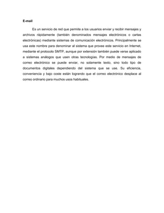 E-mail
Es un servicio de red que permite a los usuarios enviar y recibir mensajes y
archivos rápidamente (también denominados mensajes electrónicos o cartas
electrónicas) mediante sistemas de comunicación electrónicos. Principalmente se
usa este nombre para denominar al sistema que provee este servicio en Internet,
mediante el protocolo SMTP, aunque por extensión también puede verse aplicado
a sistemas análogos que usen otras tecnologías. Por medio de mensajes de
correo electrónico se puede enviar, no solamente texto, sino todo tipo de
documentos digitales dependiendo del sistema que se use. Su eficiencia,
conveniencia y bajo coste están logrando que el correo electrónico desplace al
correo ordinario para muchos usos habituales.
 