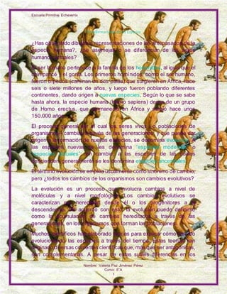 Escuela Primitiva Echeverría
Nombre: Valeria Paz Jiménez Pérez
Curso: 8°A
1
Transformaciones de las Especies
¿Has observado dibujos o representaciones de los antepasados de la
especie humana?, ¿se asemejan o se diferencian de los seres
humanos actuales?
El ser humano pertenece a la familia de los homínidos, al igual que el
chimpancé y el gorila. Los primeros homínidos, como el ser humano,
fueron bípedos (caminan en dos patas) que surgieron en África, hace
seis o siete millones de años, y luego fueron poblando diferentes
continentes, dando origen a nuevas especies. Según lo que se sabe
hasta ahora, la especie humana (Homo sapiens) deriva de un grupo
de Homo erectus, que permaneció en África y surgió hace unos
150.000 años.
El proceso general por el cual los seres vivos –o poblaciones de
organismos– cambian a través de las generaciones, y que puede dar
origen a la formación de nuevas especies, se denomina evolución. A
las especies nuevas se les denomina “especies modernas” o
“especies actuales”; en cambio, a las especies de las cuales
descienden, generalmente se les denomina especies ancestrales.
El término evolución se emplea usualmente como sinónimo de cambio,
pero ¿todos los cambios de los organismos son cambios evolutivos?
La evolución es un proceso que involucra cambios a nivel de
moléculas y a nivel morfológico. Los cambios evolutivos se
caracterizan por heredarse desde él o los progenitores a la
descendencia. De acuerdo con esto, la evolución puede definirse
como la acumulación de cambios hereditarios a través de las
generaciones, en los organismos que forman las poblaciones.
Muchos científicos han elaborado teorías para explicar cómo han ido
evolucionando las especies a través del tiempo. Estas teorías han
originado diversas corrientes científicas que, más que ser antagónicas,
son complementarias. A pesar de estas sutiles diferencias en los
 