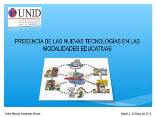 PRESENCIA DE LAS NUEVAS TECNOLOGÍAS EN LAS
MODALIDADES EDUCATIVAS
Sesión 2, 24 Mayo de 2013.Víctor Manuel Arredondo Rivera.
 