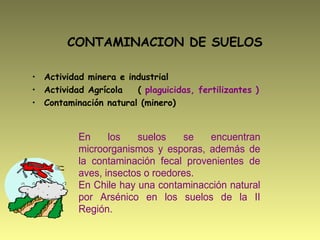 CONTAMINACION DE SUELOS
• Actividad minera e industrial
• Actividad Agrícola ( plaguicidas, fertilizantes )
• Contaminación natural (minero)
En los suelos se encuentran
microorganismos y esporas, además de
la contaminación fecal provenientes de
aves, insectos o roedores.
En Chile hay una contaminacción natural
por Arsénico en los suelos de la II
Región.
 