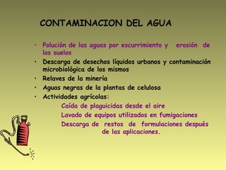 CONTAMINACION DEL AGUA
• Polución de las aguas por escurrimiento y erosión de
los suelos
• Descarga de desechos líquidos urbanos y contaminación
microbiológica de los mismos
• Relaves de la minería
• Aguas negras de la plantas de celulosa
• Actividades agrícolas:
Caída de plaguicidas desde el aire
Lavado de equipos utilizados en fumigaciones
Descarga de restos de formulaciones después
de las aplicaciones.
 