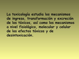 La toxicología estudia los mecanismos
de ingreso, transformación y excreción
de los tóxicos, así como los mecanismos
a nivel fisiológico, molecular y celular
de los efectos tóxicos y de
desintoxicación.
 