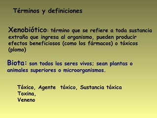 Xenobiótico: término que se refiere a toda sustancia
extraña que ingresa al organismo, pueden producir
efectos beneficiosos (como los fármacos) o tóxicos
(plomo) 
Tóxico, Agente tóxico, Sustancia tóxica
Toxina,
Veneno
Términos y definiciones
Biota: son todos los seres vivos; sean plantas o
animales superiores o microorganismos.
 