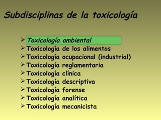 Subdisciplinas de la toxicología
 Toxicología ambiental
 Toxicología de los alimentos
 Toxicología ocupacional (industrial)
 Toxicología reglamentaria
 Toxicología clínica
 Toxicología descriptiva
 Toxicología forense
 Toxicología analítica
 Toxicología mecanicista
 