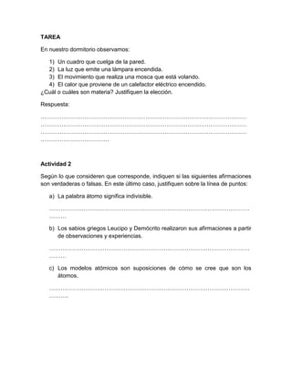 TAREA
En nuestro dormitorio observamos:
1) Un cuadro que cuelga de la pared.
2) La luz que emite una lámpara encendida.
3) El movimiento que realiza una mosca que está volando.
4) El calor que proviene de un calefactor eléctrico encendido.
¿Cuál o cuáles son materia? Justifiquen la elección.
Respuesta:
………………………………………………………………………………………………
………………………………………………………………………………………………
………………………………………………………………………………………………
………………………………

Actividad 2
Según lo que consideren que corresponde, indiquen si las siguientes afirmaciones
son verdaderas o falsas. En este último caso, justifiquen sobre la línea de puntos:
a) La palabra átomo significa indivisible.
……………………………………………………………………………………………
………
b) Los sabios griegos Leucipo y Demócrito realizaron sus afirmaciones a partir
de observaciones y experiencias.
……………………………………………………………………………………………
………
c) Los modelos atómicos son suposiciones de cómo se cree que son los
átomos.
……………………………………………………………………………………………
……….

 