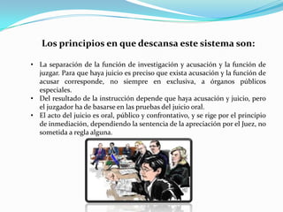Los principios en que descansa este sistema son:
• La separación de la función de investigación y acusación y la función de
juzgar. Para que haya juicio es preciso que exista acusación y la función de
acusar corresponde, no siempre en exclusiva, a órganos públicos
especiales.
• Del resultado de la instrucción depende que haya acusación y juicio, pero
el juzgador ha de basarse en las pruebas del juicio oral.
• El acto del juicio es oral, público y confrontativo, y se rige por el principio
de inmediación, dependiendo la sentencia de la apreciación por el Juez, no
sometida a regla alguna.

 