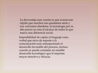 La desventaja mas común es que avanza tan
rápido que muchos nos quedamos atrás y
nos volvemos obsoletos. la tecnología por su
alto precio no esta al alcance de todos lo que
marca una diferencia social.
Imposibilidad de captar el lenguaje extra
verbal que sirve de soporte a la
comunicación oral, entorpeciendo el
desarrollo favorable del proceso, incluso
cuando se puede constatar un notable
desarrollo tecnológico que le imprime
mayor atractivo y eficacia.

 