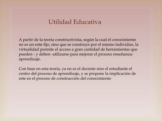 Utilidad Educativa
A partir de la teoría constructivista, según la cual el conocimiento
no es un ente fijo, sino que se construye por el mismo individuo, la
virtualidad permite el acceso a gran cantidad de herramientas que
pueden - y deben- utilizarse para mejorar el proceso enseñanzaaprendizaje.
Con base en esta teoría, ya no es el docente sino el estudiante el
centro del proceso de aprendizaje, y se propone la implicación de
este en el proceso de construcción del conocimiento

 