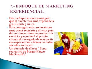 





Este enfoque intenta conseguir
que el cliente viva una experiencia
gratificante y única.
Para conseguir esto, se necesitan
muy pocos recursos y dinero, para
dar a conocer nuestro producto o
servicio, ya que será el propio
cliente el encargado de compartir
sus experiencias a través de redes
sociales, webs, etc.
Un ejemplo de ello es “ Zona
recreativa de Burger King o
McDonald's”.

 