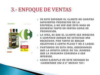 







En este enfoque el cliente no compra
suficientes productos de la
empresa, a no ser que ésta haga un
esfuerzo tanto en ventas como en
promoción.
La idea, es que el cliente sea inducido
a comprar aunque no satisfaga una
necesidad. Por tanto se buscan
objetivos a corto plazo y no a largo.
Partiendo de esta idea, observamos
que la oferta crece de tal manera
que la demanda comienza a ser
inferior.
Como ejemplo de este enfoque es
«Carrefour 3x2 o 2º unidad 70%»

 