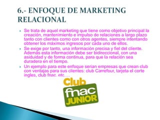 





Se trata de aquel marketing que tiene como objetivo principal la
creación, mantenimiento e impulso de relaciones a largo plazo
tanto con clientes como con otros agentes, siempre intentando
obtener los máximos ingresos por cada uno de ellos.
Se exige por tanto, una información precisa y fiel del cliente.
Además esta información debe ser bidireccional, con una
asiduidad y de forma continua, para que la relación sea
duradera en el tiempo.
Un ejemplo para este enfoque serian empresas que crean club
con ventajas para sus clientes: club Carrefour, tarjeta el corte
ingles, club fnac, etc….

 