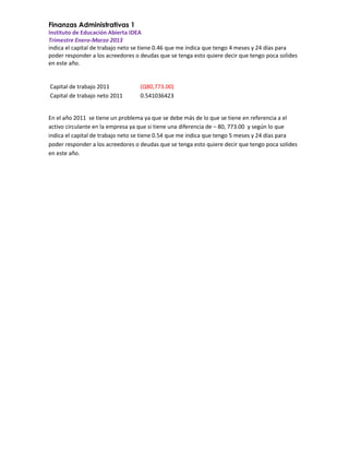 Finanzas Administrativas 1
Instituto de Educación Abierta IDEA
Trimestre Enero-Marzo 2013
indica el capital de trabajo neto se tiene 0.46 que me indica que tengo 4 meses y 24 días para
poder responder a los acreedores o deudas que se tenga esto quiere decir que tengo poca solides
en este año.

Capital de trabajo 2011
Capital de trabajo neto 2011

(Q80,773.00)
0.541036423

En el año 2011 se tiene un problema ya que se debe más de lo que se tiene en referencia a el
activo circulante en la empresa ya que si tiene una diferencia de – 80, 773.00 y según lo que
indica el capital de trabajo neto se tiene 0.54 que me indica que tengo 5 meses y 24 días para
poder responder a los acreedores o deudas que se tenga esto quiere decir que tengo poca solides
en este año.

 