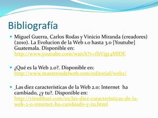 Bibliografía
 Miguel Guerra, Carlos Rodas y Vinicio Miranda (creadores)

(2010). La Evolucion de la Web 1.0 hasta 3.0 [Youtube]
Guatemala. Disponible en:
http://www.youtube.com/watch?v=fhVjgt4MlDE
 ¿Qué es la Web 2.0?. Disponible en:

http://www.maestrosdelweb.com/editorial/web2/
 Las diez características de la Web 2.0: Internet ha

cambiado, ¿y tu?. Disponible en:
http://vitodibari.com/es/las-diez-caracteristicas-de-laweb-2-0-internet-ha-cambiado-y-tu.html

 