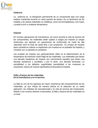 Cedencia
La cedencia es la elongación permanente de un componente bajo una carga
estática mantenida durante un cierto periodo de tiempo. Es un fenómeno de los
metales y de ciertos materiales no metálicos, como los termoplásticos y los hules,
y puede ocurrir a cualquier temperatura.
Impacto
En muchas operaciones de manufactura, así como durante la vida de servicio de
los componentes, los materiales están sujetos a cargas por impacto (o cargas
dinámicas), por ejemplo, en operaciones de conformado de metal de alta
velocidad como la forja de caída libre o por proyección. Un ensayo de impacto
típico consiste en colocar un espécimen con muesca en un probador de impacto, y
romperlo con un péndulo en oscilación.
Las pruebas de impacto son particularmente útiles en la determinación de la
temperatura de transición dúctil frágil de los materiales. Los materiales que tienen
una elevada resistencia de impacto son comúnmente aquellos que tienen una
elevada resistencia y ductilidad, y por lo tanto, una elevada tenacidad. La
sensibilidad a los defectos superficiales (sensibilidad a las muescas) es
importante; reduce de manera significativa la tenacidad al impacto.
Falla y fractura de los materiales
En la manufactura y en el servicio
La falla es uno de los aspectos de mayor importancia del comportamiento de los
materiales, ya que influye de manera directa en la selección de un cierta
aplicación, los métodos de manufacturada y la vida de servicio del componente.
Debido a los muchos factores involucrados, la falla y fractura de los materiales es
un área
 