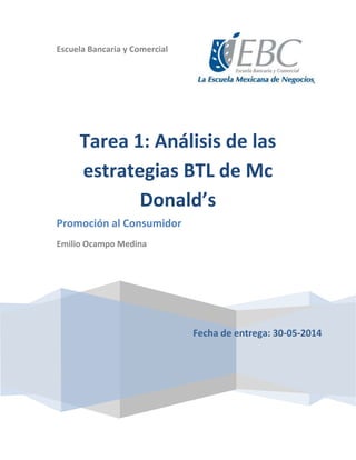 Escuela Bancaria y Comercial
Fecha de entrega: 30-05-2014
Tarea 1: Análisis de las
estrategias BTL de Mc
Donald’s
Promoción al Consumidor
Emilio Ocampo Medina
 