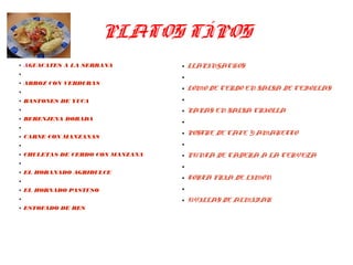 PLATOS TÍPOS
● AGUACATES A LA SERRANA
●
● ARROZ CON VERDURAS
●
● BASTONES DE YUCA
●
● BERENJENA DORADA
●
● CARNE CON MANZANAS
●
● CHULETAS DE CERDO CON MANZANA
●
● EL HORANADO AGRIDULCE
●
● EL HORNADO PASTUSO
●
● ESTOFADO DE RES
● LLAPINGACHOS
●
● LOMO DE CERDO EN SALSA DE CEBOLLAS
●
● PAPAS EN SALSA CRIOLLA
●
● POSTRE DE CAFE Y AMARETTO
●
● PUNTA DE CADERA A LA CERVEZA
●
● TORTA FRIA DE LIMON
●
● UVILLAS DE ALMÍBAR