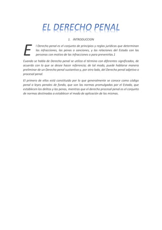 1. INTRODUCCION
l Derecho penal es el conjunto de principios y reglas jurídicas que determinan
las infracciones, las penas o sanciones, y las relaciones del Estado con las
personas con motivo de las infracciones o para prevenirlas.1
Cuando se habla de Derecho penal se utiliza el término con diferentes significados, de
acuerdo con lo que se desee hacer referencia; de tal modo, puede hablarse manera
preliminar de un Derecho penal sustantivo y, por otro lado, del Derecho penal adjetivo o
procesal penal.
El primero de ellos está constituido por lo que generalmente se conoce como código
penal o leyes penales de fondo, que son las normas promulgadas por el Estado, que
establecen los delitos y las penas, mientras que el derecho procesal penal es el conjunto
de normas destinadas a establecer el modo de aplicación de las mismas.
E
 